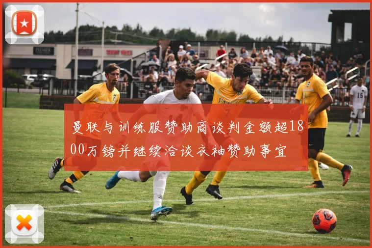曼联与训练服赞助商谈判金额超1800万镑并继续洽谈衣袖赞助事宜