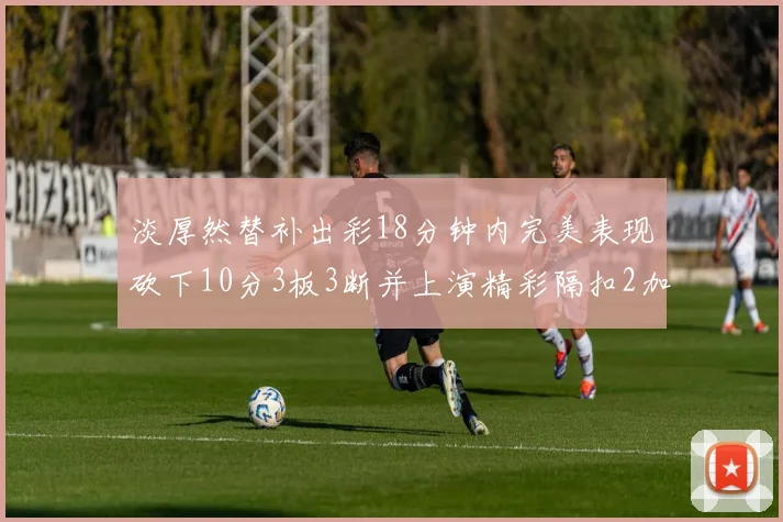 淡厚然替补出彩18分钟内完美表现砍下10分3板3断并上演精彩隔扣2加1