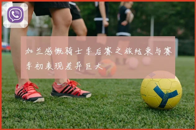加兰感慨骑士季后赛之旅结束与赛季初表现差异巨大