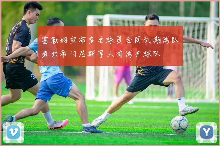 富勒姆宣布多名球员合同到期离队劳尔希门尼斯等人将离开球队
