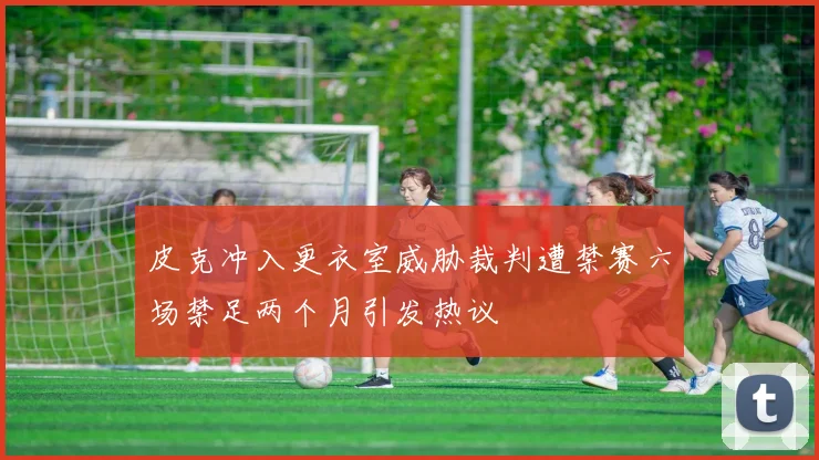 皮克冲入更衣室威胁裁判遭禁赛六场禁足两个月引发热议