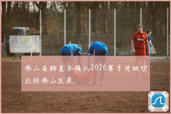 佛山南狮基本确认2026赛季将继续扎根佛山发展