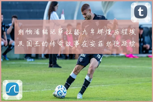 利物浦铭记萨拉赫九年辉煌历程埃及国王的传奇故事在安菲尔德延续
