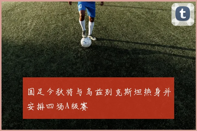 国足今秋将与乌兹别克斯坦热身并安排四场A级赛