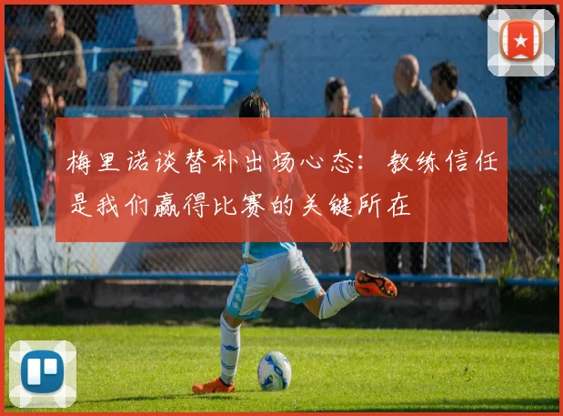 梅里诺谈替补出场心态：教练信任是我们赢得比赛的关键所在