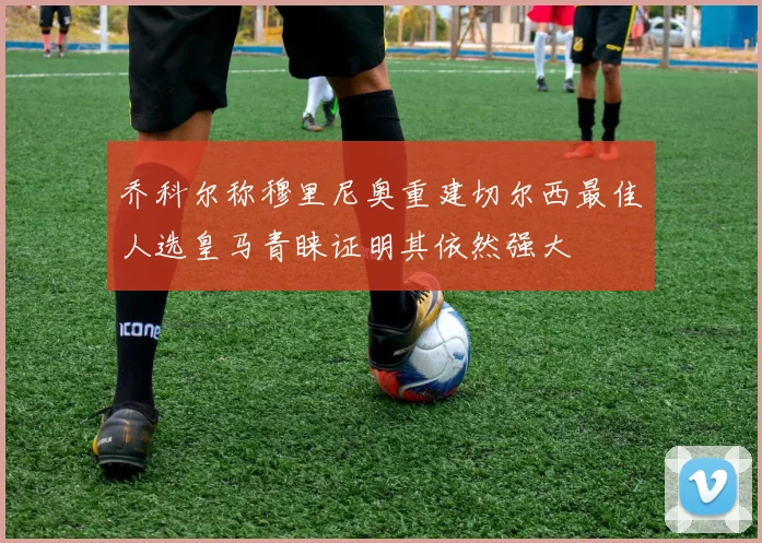 乔科尔称穆里尼奥重建切尔西最佳人选皇马青睐证明其依然强大