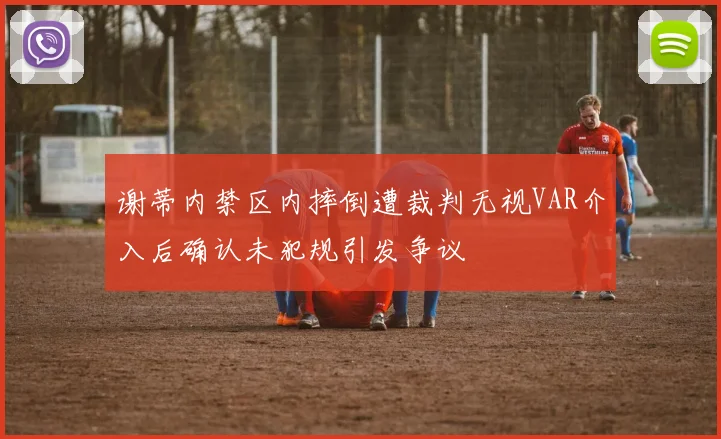 谢蒂内禁区内摔倒遭裁判无视VAR介入后确认未犯规引发争议