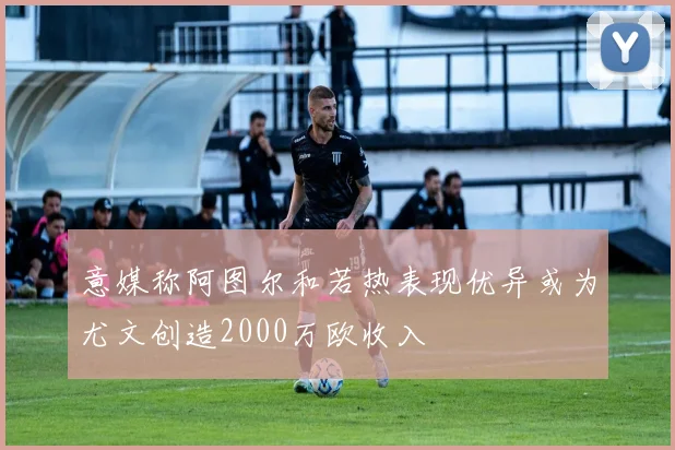 意媒称阿图尔和若热表现优异或为尤文创造2000万欧收入